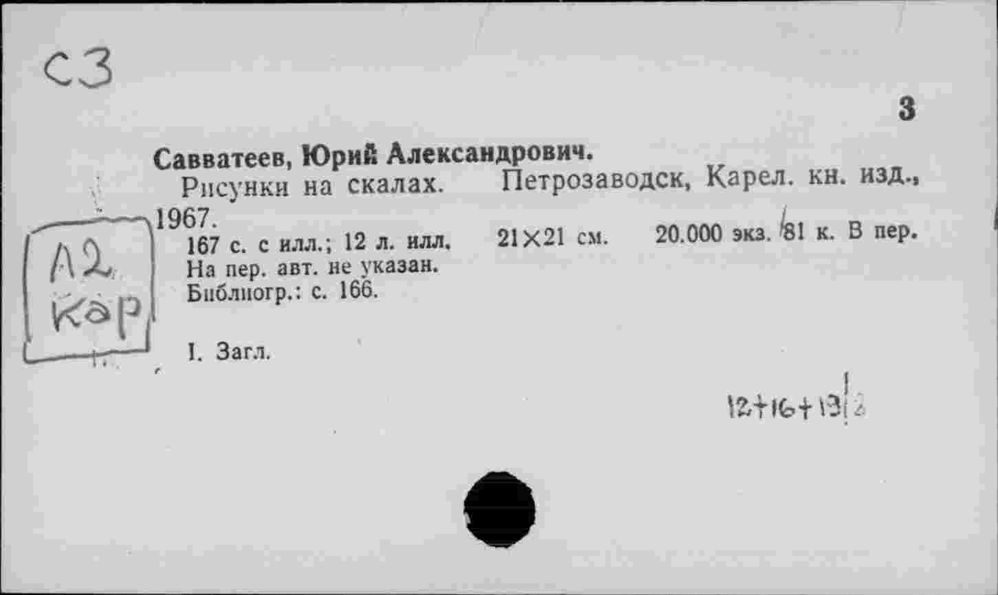 ﻿з
АХ
Савватеев, Юрий Александрович.
Рисунки на скалах. —ч1967.
167 с. с илл.; 12 л. илл.
На пер. авт. не указан.
Бнблногр.: с. 166.
Петрозаводск, Карел, кн. изд., 21X21 см. 20.000 зкз. '81 к. В пер.
І. Загл.
